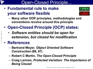 Open-Closed Principle...
                    • Fundamental rule to make
                      your software flexible
                      – Many other OOP principles, methodologies and
                        conventions revolve around this principle
                    • Open-Closed Principle (OCP) states:
                      • Software entities should be open for
© ASERT 2006-2010




                        extension, but closed for modification
                    • References
                      – Bertrand Meyer, Object Oriented Software
                        Construction (88, 97)
                      – Robert C Martin, The Open-Closed Principle
                      – Craig Larman, Protected Variation: The Importance of
                        Being Closed
                                               Picture source: http://www.vitalygorn.com
 