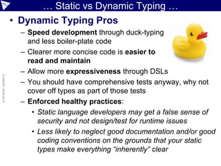 … Static vs Dynamic Typing …
                    • Dynamic Typing Pros
                      – Speed development through duck-typing
                        and less boiler-plate code
                      – Clearer more concise code is easier to
                        read and maintain
                      – Allow more expressiveness through DSLs
© ASERT 2006-2010




                      – You should have comprehensive tests anyway, why not
                        cover off types as part of those tests
                      – Enforced healthy practices:
                         • Static language developers may get a false sense of
                           security and not design/test for runtime issues
                         • Less likely to neglect good documentation and/or good
                           coding conventions on the grounds that your static
                           types make everything “inherently” clear
 