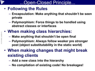 ...Open-Closed Principle...
                    • Following the Rules
                      – Encapsulation: Make anything that shouldn’t be seen
                        private
                      – Polymorphism: Force things to be handled using
                        abstract classes or interfaces
                    • When making class hierarchies:
© ASERT 2006-2010




                      – Make anything that shouldn’t be open final
                      – Polymorphism: Always follow weaker pre stronger
                        post (object substitutability in the static world)
                    • When making changes that might break
                      existing clients
                      – Add a new class into the hierarchy
                      – No compilation of existing code! No breakages!
 