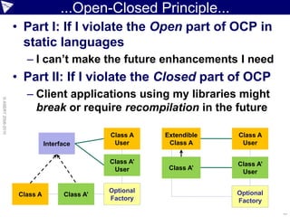 ...Open-Closed Principle...
                    • Part I: If I violate the Open part of OCP in
                      static languages
                       – I can’t make the future enhancements I need
                    • Part II: If I violate the Closed part of OCP
                       – Client applications using my libraries might
© ASERT 2006-2010




                         break or require recompilation in the future

                                                Class A    Extendible   Class A
                               Interface         User       Class A      User

                                                Class A’                Class A’
                                                 User       Class A’
                                                                         User

                                                Optional                Optional
                     Class A         Class A’
                                                Factory                 Factory
                                                                                   ...
 