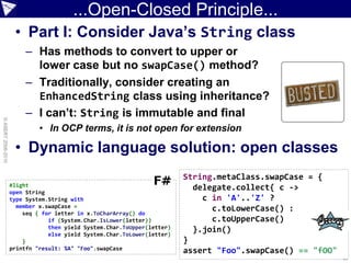 ...Open-Closed Principle...
                     • Part I: Consider Java’s String class
                         – Has methods to convert to upper or
                           lower case but no swapCase() method?
                         – Traditionally, consider creating an
                           EnhancedString class using inheritance?
                         – I can’t: String is immutable and final
© ASERT 2006-2010




                             • In OCP terms, it is not open for extension

                     • Dynamic language solution: open classes
                                                                         String.metaClass.swapCase = {
                    #light                                                 delegate.collect{ c ->
                    open String
                    type System.String with                                  c in 'A'..'Z' ?
                      member x.swapCase =                                      c.toLowerCase() :
                        seq { for letter in x.ToCharArray() do
                                if (System.Char.IsLower(letter))               c.toUpperCase()
                                then yield System.Char.ToUpper(letter)     }.join()
                                else yield System.Char.ToLower(letter)
                        }                                                }
                    printfn "result: %A" "Foo".swapCase                  assert "Foo".swapCase() == "fOO"
                                                                                                            ...
 