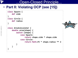 ...Open-Closed Principle...
                    • Part II: Violating OCP (see [15])
                      class Square {
                          def side
                      }
                      class Circle {
                          def radius
                      }
© ASERT 2006-2010




                      class AreaCalculator {
                          double area(shape) {
                              switch (shape) {
                                  case Square:
                                      return shape.side * shape.side
                                  case Circle:
                                      return Math.PI * shape.radius ** 2
                              }
                          }
                      }
 