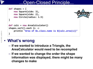 ...Open-Closed Principle...
                      def shapes = [
                          new Square(side: 3),
                          new Square(side: 2),
                          new Circle(radius: 1.5)
                      ]

                      def calc = new AreaCalculator()
                      shapes.sort().each {s ->
                          println "Area of $s.class.name is ${calc.area(s)}"
© ASERT 2006-2010




                      }


                    • What’s wrong
                      – If we wanted to introduce a Triangle, the
                        AreaCalculator would need to be recompiled
                      – If we wanted to change the order the shape
                        information was displayed, there might be many
                        changes to make
 