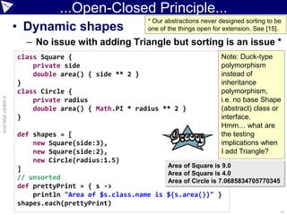 ...Open-Closed Principle...
                                                     * Our abstractions never designed sorting to be
                    • Dynamic shapes                 one of the things open for extension. See [15].

                      – No issue with adding Triangle but sorting is an issue *
                    class Square {                                            Note: Duck-type
                        private side                                          polymorphism
                        double area() { side ** 2 }                           instead of
                    }                                                         inheritance
                    class Circle {                                            polymorphism,
© ASERT 2006-2010




                        private radius                                        i.e. no base Shape
                        double area() { Math.PI * radius ** 2 }               (abstract) class or
                    }                                                         interface.
                                                                              Hmm… what are
                    def shapes = [                                            the testing
                        new Square(side:3),                                   implications when
                        new Square(side:2),                                   I add Triangle?
                        new Circle(radius:1.5)
                                                            Area of Square is 9.0
                    ]
                                                            Area of Square is 4.0
                    // unsorted                             Area of Circle is 7.0685834705770345
                    def prettyPrint = { s ->
                        println "Area of $s.class.name is   ${s.area()}" }
                    shapes.each(prettyPrint)
                                                                                                   ...
 