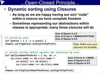 ...Open-Closed Principle...
                    • Dynamic sorting using Closures
                       – As long as we are happy having our sort “code”
                         within a closure we have complete freedom
                       – Sometimes representing our abstractions within
                         classes is appropriate; many times closures will do
                                                             Area of Square is 4.0
© ASERT 2006-2010




                                                             Area of Circle is 7.0685834705770345
                    // sorted by area                        Area of Square is 9.0
                    def byArea = { s -> s.area() }
                    shapes.sort(byArea).each(prettyPrint)                    Note: Make sure your
                                                                             closures are testable.

                    // sorted circles before squares but otherwise by area
                    def byClassNameThenArea = { sa, sb ->
                        sa.class.name == sb.class.name ?          Area of Circle is 7.06858...
                            sa.area() <=> sb.area() :             Area of Square is 4.0
                                                                  Area of Square is 9.0
                            sa.class.name <=> sb.class.name
                    }
                    shapes.sort(byClassNameThenArea).each(prettyPrint)
                                                                                                      ...
 