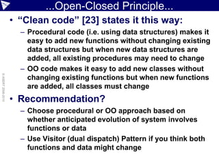 ...Open-Closed Principle...
                    • “Clean code” [23] states it this way:
                      – Procedural code (i.e. using data structures) makes it
                        easy to add new functions without changing existing
                        data structures but when new data structures are
                        added, all existing procedures may need to change
                      – OO code makes it easy to add new classes without
© ASERT 2006-2010




                        changing existing functions but when new functions
                        are added, all classes must change
                    • Recommendation?
                      – Choose procedural or OO approach based on
                        whether anticipated evolution of system involves
                        functions or data
                      – Use Visitor (dual dispatch) Pattern if you think both
                        functions and data might change
 