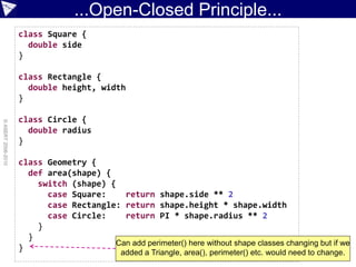 ...Open-Closed Principle...
                    class Square {
                      double side
                    }

                    class Rectangle {
                      double height, width
                    }

                    class Circle {
© ASERT 2006-2010




                      double radius
                    }

                    class Geometry {
                      def area(shape) {
                        switch (shape) {
                          case Square:    return shape.side ** 2
                          case Rectangle: return shape.height * shape.width
                          case Circle:    return PI * shape.radius ** 2
                        }
                      }
                                        Can add perimeter() here without shape classes changing but if we
                    }
                                              added a Triangle, area(), perimeter() etc. would need to change.
 