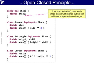 ...Open-Closed Principle...
                    interface Shape {                   If we add perimeter() here, each
                      double area()                   shape class must change but we can
                    }                                   add new shapes with no changes

                    class Square implements Shape {
                      double side
                      double area() { side ** 2 }
                    }
© ASERT 2006-2010




                    class Rectangle implements Shape {
                      double height, width
                      double area() { height * width }
                    }

                    class Circle implements Shape {
                      double radius
                      double area() { PI * radius ** 2 }
                    }
 