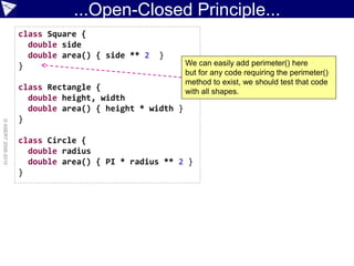 ...Open-Closed Principle...
                    class Square {
                      double side
                      double area() { side ** 2   }
                    }                                    We can easily add perimeter() here
                                                         but for any code requiring the perimeter()
                                                         method to exist, we should test that code
                    class Rectangle {                    with all shapes.
                      double height, width
                      double area() { height * width }
                    }
© ASERT 2006-2010




                    class Circle {
                      double radius
                      double area() { PI * radius ** 2 }
                    }
 