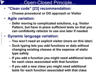 ...Open-Closed Principle...
                    • “Clean code” [23] recommendation:
                      – Choose procedural or OO approach or Visitor
                    • Agile variation:
                      – Defer moving to complicated solutions, e.g. Visitor
                        Pattern, but have in place sufficient tests so that you
                        can confidently refactor to use one later if needed
© ASERT 2006-2010




                    • Dynamic language variation:
                      – You won’t need an explicit visitor (more on this later)
                      – Duck typing lets you add functions or data without
                        changing existing classes at the expense of static
                        type safety
                      – If you add a function you might need additional tests
                        for each class associated with that function
                      – If you add a new class you might need additional
                        tests for each function associated with that class
 