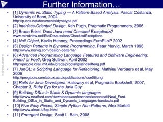 Further Information…
                    •   [1] Dynamic vs. Static Typing — A Pattern-Based Analysis, Pascal Costanza,
                        University of Bonn, 2004
                        http://p-cos.net/documents/dynatype.pdf
                    •   [2] Interface-Oriented Design, Ken Pugh, Pragmatic Programmers, 2006
                    •   [3] Bruce Eckel, Does Java need Checked Exceptions?
                        www.mindview.net/Etc/Discussions/CheckedExceptions
                    •   [4] Null Object, Kevlin Henney, Proceedings EuroPLoP 2002
                    •   [5] Design Patterns in Dynamic Programming, Peter Norvig, March 1998
                        http://www.norvig.com/design-patterns/
                    •   [6] Advanced Programming Language Features and Software Engineering:
© ASERT 2006-2010




                        Friend or Foe?, Greg Sullivan, April 2002
                        http://people.csail.mit.edu/gregs/proglangsandsofteng.pdf
                    •   [7] JunGL: a Scripting Language for Refactoring, Mathieu Verbaere et al, May
                        2006
                        http://progtools.comlab.ox.ac.uk/publications/icse06jungl
                    •   [8] Rails for Java Developers, Halloway et al, Pragmatic Bookshelf, 2007,
                        Chapter 3, Ruby Eye for the Java Guy
                    •   [9] Building DSLs in Static & Dynamic languages
                        http://www.nealford.com/downloads/conferences/canonical/Neal_Ford-
                        Building_DSLs_in_Static_and_Dynamic_Languages-handouts.pdf
                    •   [10] Five Easy Pieces: Simple Python Non-Patterns, Alex Martelli
                        http://www.aleax.it/5ep.html
                    •   [11] Emergent Design, Scott L. Bain, 2008
 