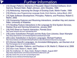 …Further Information
                    •   [12] Design Patterns: Elements of Reusable Object-Oriented Software, Erich
                        Gamma, Richard Helm, Ralph Johnson, John Vlissides, 1995
                    •   [13] Refactoring: Improving the Design of Existing Code, Martin Fowler, 1999
                    •   [14] Effective Java Programming Language Guide, Erich Gamma, Joshua Bloch, 2001
                    •   [15] Agile Software Development, Principles, Patterns, and Practices, Robert C
                        Martin, 2002
                    •   [16] Composing Features and Resolving Interactions, Jonathan Hay and Joanne
                        Atlee, University of Waterloo
                    •   [17] Handling Feature Interactions in the Language for End System Services,
© ASERT 2006-2010




                        Xiaotao Wua and Henning Schulzrinne, January 2007
                    •   [18] FAQ Sheet on Feature Interaction, Pamela Zave
                        http://www.research.att.com/~pamela/faq.html
                    •   [19] Liskov Substitution Principle and the Ruby Core Libraries, Dean Wampler
                        http://blog.objectmentor.com/articles/tag/liskovsubstitutionprinciple
                    •   [20] Liskov Substitution in Dynamic Languages, Michael Feathers
                        http://butunclebob.com/ArticleS.MichaelFeathers.LiskovSubstitutionInDynamicLanguages
                    •   [21] Domain-Specific Languages: An Annotated Bibliography, van Deursen et al
                        http://homepages.cwi.nl/~arie/papers/dslbib/
                    •   [22] Agile Principles, Patterns, and Practices in C#, Martin C. Robert et al, 2006
                    •   [23] Clean Code, Robert C. Martin, 2008
                    •   [24] The Craftsman: 51, Ruby Visitor, Robert C Martin, August 2007
                        http://www.objectmentor.com/resources/articles/Craftsman51.pdf
                    •   [25] http://www.info.ucl.ac.be/~pvr/paradigms.html
                    •   [26] http://p-cos.net/documents/dynatype.pdf
 
