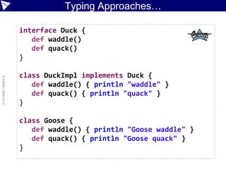 Typing Approaches…

                    interface Duck {
                       def waddle()
                       def quack()
                    }

                    class DuckImpl implements Duck {
© ASERT 2006-2010




                       def waddle() { println "waddle" }
                       def quack() { println "quack" }
                    }

                    class Goose {
                       def waddle() { println "Goose waddle" }
                       def quack() { println "Goose quack" }
                    }
 