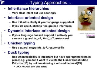 …Typing Approaches…
                    • Inheritance hierarchies
                      – Very clear intent but use sparingly
                    • Interface-oriented design
                      – Use if it adds clarity & your language supports it
                      – If you do use it, stick to fine-grained interfaces
                    • Dynamic interface-oriented design
© ASERT 2006-2010




                                                                              Source: Rick DeNatale
                      – If your language doesn’t support it natively you               © David Friel

                        can use a guard: is_a?, kind_of?, instanceof
                    • Chicken typing
                      – Use a guard: responds_to?, respondsTo
                    • Duck typing
                      – Use when flexibility is important but have appropriate tests in
                        place; e.g. you don’t want to violate the Liskov Substitution
                        Principal[15] by not considering a refused bequest[13].
                         • AKA roll your own type safety
 