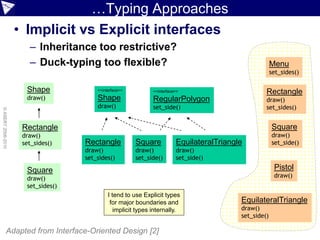 …Typing Approaches
                    • Implicit vs Explicit interfaces
                       – Inheritance too restrictive?
                       – Duck-typing too flexible?                                                       Menu
                                                                                                         set_sides()

                      Shape             <<interface>>          <<interface>>                         Rectangle
                      draw()            Shape                  RegularPolygon                        draw()
                                        draw()                 set_side()                            set_sides()
© ASERT 2006-2010




                     Rectangle                                                                           Square
                     draw()                                                                              draw()
                     set_sides()    Rectangle           Square            EquilateralTriangle            set_side()
                                    draw()              draw()            draw()
                                    set_sides()         set_side()        set_side()

                      Square                                                                              Pistol
                      draw()                                                                              draw()
                      set_sides()
                                             I tend to use Explicit types
                                              for major boundaries and                      EquilateralTriangle
                                                implicit types internally.                  draw()
                                                                                            set_side()

             Adapted from Interface-Oriented Design [2]
 