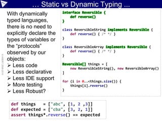 … Static vs Dynamic Typing ...
                                             interface Reversible {
                    With dynamically             def reverse()
                    typed languages,         }
                    there is no need to      class ReversibleString implements Reversible {
                    explicitly declare the       def reverse() { /* */ }
                                             }
                    types of variables or
                    the “protocols”          class ReversibleArray implements Reversible {
                                                 def reverse() { /* */ }
                    observed by our          }
© ASERT 2006-2010




                    objects:
                     Less code              Reversible[] things = [
                                                 new ReversibleString(), new ReversibleArray()
                     Less declarative       ]
                     Less IDE support       for (i in 0..<things.size()) {
                     More testing               things[i].reverse()
                     Less Robust?           }



                     def things   = ["abc", [1, 2 ,3]]
                     def expected = ["cba", [3, 2, 1]]
                     assert things*.reverse() == expected
 