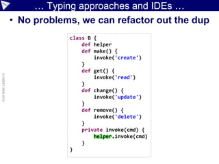 … Typing approaches and IDEs …
                    • No problems, we can refactor out the dup
                                class B {
                                    def helper
                                    def make() {
                                        invoke('create')
                                    }
                                    def get() {
© ASERT 2006-2010




                                        invoke('read')
                                    }
                                    def change() {
                                        invoke('update')
                                    }
                                    def remove() {
                                        invoke('delete')
                                    }
                                    private invoke(cmd) {
                                        helper.invoke(cmd)
                                    }
                                }
 
