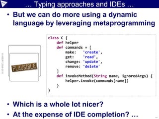 … Typing approaches and IDEs …
                    • But we can do more using a dynamic
                      language by leveraging metaprogramming
                               class C {
                                   def helper
                                   def commands = [
                                       make:   'create',
© ASERT 2006-2010




                                       get:    'read',
                                       change: 'update',
                                       remove: 'delete'
                                   ]
                                   def invokeMethod(String name, ignoredArgs) {
                                       helper.invoke(commands[name])
                                   }
                               }


                    • Which is a whole lot nicer?
                    • At the expense of IDE completion? …                         ...
 