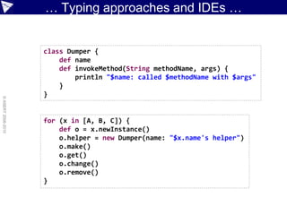… Typing approaches and IDEs …


                    class Dumper {
                        def name
                        def invokeMethod(String methodName, args) {
                            println "$name: called $methodName with $args"
                        }
                    }
© ASERT 2006-2010




                    for (x in [A, B, C]) {
                        def o = x.newInstance()
                        o.helper = new Dumper(name: "$x.name's helper")
                        o.make()
                        o.get()
                        o.change()
                        o.remove()
                    }
 