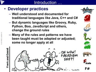 Introduction …
                    • Developer practices
                      – Well understood and documented for
                        traditional languages like Java, C++ and C#
                      – But dynamic languages like Groovy, Ruby,
                        Python, Boo, JavaScript and others,
                        change the ground rules
© ASERT 2006-2010




                      – Many of the rules and patterns we have
                        been taught must be adapted or adjusted;
                        some no longer apply at all
 
