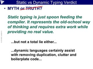 Static vs Dynamic Typing Verdict
                    • MYTH or TRUTH?

                     Static typing is just spoon feeding the
                     compiler. It represents the old-school way
                     of thinking and requires extra work while
                     providing no real value.
© ASERT 2006-2010




                       ...but not a total lie either...

                       ...dynamic languages certainly assist
                       with removing duplication, clutter and
                       boilerplate code...
 