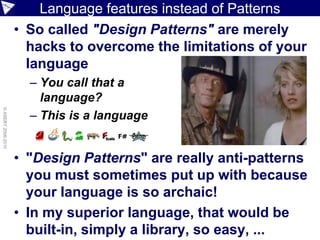 Language features instead of Patterns
                    • So called "Design Patterns" are merely
                      hacks to overcome the limitations of your
                      language
                      – You call that a
                        language?
© ASERT 2006-2010




                      – This is a language


                    • "Design Patterns" are really anti-patterns
                      you must sometimes put up with because
                      your language is so archaic!
                    • In my superior language, that would be
                      built-in, simply a library, so easy, ...
 