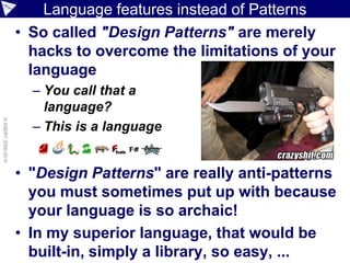 Language features instead of Patterns
                    • So called "Design Patterns" are merely
                      hacks to overcome the limitations of your
                      language
                      – You call that a
                        language?
© ASERT 2006-2010




                      – This is a language


                    • "Design Patterns" are really anti-patterns
                      you must sometimes put up with because
                      your language is so archaic!
                    • In my superior language, that would be
                      built-in, simply a library, so easy, ...
 