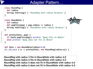 Adapter Pattern…
                    class RoundPeg {
                      def radius
                      String toString() { "RoundPeg with radius $radius" }
                    }

                    class RoundHole {
                      def radius
                      def pegFits(peg) { peg.radius <= radius }
                      String toString() { "RoundHole with radius $radius" }
                    }
© ASERT 2006-2010




                    def pretty(hole, peg) {
                      if (hole.pegFits(peg)) println "$peg fits in $hole"
                      else println "$peg does not fit in $hole"
                    }

                    def hole = new RoundHole(radius:4.0)
                    (3..6).each { w -> pretty(hole, new RoundPeg(radius:w)) }


                    RoundPeg with radius   3 fits in RoundHole with radius 4.0
                    RoundPeg with radius   4 fits in RoundHole with radius 4.0
                    RoundPeg with radius   5 does not fit in RoundHole with radius 4.0
                    RoundPeg with radius   6 does not fit in RoundHole with radius 4.0
 