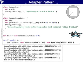 …Adapter Pattern…
                    class SquarePeg {
                      def width
                      String toString() { "SquarePeg with width $width" }
                    }

                    class SquarePegAdapter {
                      def peg
                      def getRadius() { Math.sqrt(((peg.width/2) ** 2)*2) }
                      String toString() {
                        "SquarePegAdapter with width $peg.width (and notional radius $radius)"
© ASERT 2006-2010




                      }
                    }

                    def hole = new RoundHole(radius:4.0)

                    (4..7).each { w ->
                        pretty(hole, new SquarePegAdapter(peg: new SquarePeg(width: w))) }

                    SquarePegAdapter with width 4 (and notional radius 2.8284271247461903)
                    fits in RoundHole with radius 4.0
                    SquarePegAdapter with width 5 (and notional radius 3.5355339059327378)
                    fits in RoundHole with radius 4.0
                    SquarePegAdapter with width 6 (and notional radius 4.242640687119285)
                    does not fit in RoundHole with radius 4.0
                    SquarePegAdapter with width 7 (and notional radius 4.949747468305833)
                    does not fit in RoundHole with radius 4.0
 
