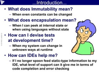 ...Introduction...
                    • What does Immutability mean?
                      – When even constants can be changed
                    • What does encapsulation mean?
                      – When I can peek at internal state or
                        when using languages without state
                    • How can I devise tests
© ASERT 2006-2010




                      at development time?
                      – When my system can change in
                        unknown ways at runtime
                    • How can IDEs help me?
                      – If I no longer spoon feed static-type information to my
                        IDE, what level of support can it give me in terms of
                        code completion and error checking
 
