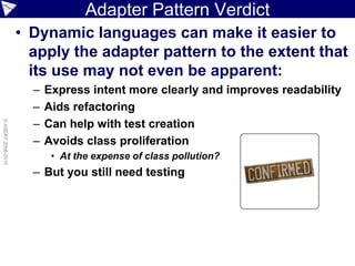 Adapter Pattern Verdict
                    • Dynamic languages can make it easier to
                      apply the adapter pattern to the extent that
                      its use may not even be apparent:
                      –   Express intent more clearly and improves readability
                      –   Aids refactoring
                      –
© ASERT 2006-2010




                          Can help with test creation
                      –   Avoids class proliferation
                           • At the expense of class pollution?
                      – But you still need testing
 