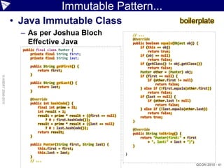 Immutable Pattern...
                    • Java Immutable Class                                                             boilerplate
                      – As per Joshua Bloch                                   // ...
                                                                              @Override
                        Effective Java                                        public boolean equals(Object obj) {
                                                                                  if (this == obj)
                      public final class Punter {                                     return true;
                          private final String first;                             if (obj == null)
                          private final String last;                                  return false;
                                                                                  if (getClass() != obj.getClass())
                         public String getFirst() {                                   return false;
                             return first;                                        Punter other = (Punter) obj;
                         }                                                        if (first == null) {
© ASERT 2006-2010




                                                                                      if (other.first != null)
                         public String getLast() {                                        return false;
                             return last;                                         } else if (!first.equals(other.first))
                         }                                                            return false;
                                                                                  if (last == null) {
                         @Override                                                    if (other.last != null)
                         public int hashCode() {                                          return false;
                             final int prime = 31;                                } else if (!last.equals(other.last))
                             int result = 1;                                          return false;
                             result = prime * result + ((first == null)           return true;
                                 ? 0 : first.hashCode());                     }
                             result = prime * result + ((last == null)
                                 ? 0 : last.hashCode());                      @Override
                             return result;                                   public String toString() {
                         }                                                        return "Punter(first:" + first
                                                                                      + ", last:" + last + ")";
                         public Punter(String first, String last) {           }
                             this.first = first;
                             this.last = last;                            }
                         }
                         // ...
                                                                                                               QCON 2010 - 41
 