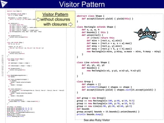 Visitor Pattern
                    abstract class Shape {}

                    class Rectangle extends Shape {
                      def x, y, width, height                                 Visitor Pattern                       abstract class Shape {
                        Rectangle(x, y, width, height) {
                                                                                                                        def accept(Closure yield) { yield(this) }
                        }                                                    without closures
                          this.x = x; this.y = y; this.width = width; this.height = height

                                                                                                                    }
                        def union(rect) {
                          if (!rect) return this
                          def minx = [rect.x, x].min()
                                                                              with closures                         class Rectangle extends Shape {
                          def maxx = [rect.x + width, x + width].max()
                          def miny = [rect.y, y].min()
                          def maxy = [rect.y + height, y + height].max()                                                def x, y, w, h
                          new Rectangle(minx, miny, maxx - minx, maxy - miny)
                        }                                                                                               def bounds() { this }
                        def accept(visitor) {                                                                           def union(rect) {
                          visitor.visit_rectangle(this)
                        }                                                                                                   if (!rect) return this
                    }
                                                                                                                            def minx = [rect.x, x].min()
                    class Line extends Shape {
                      def x1, y1, x2, y2                                                                                    def maxx = [rect.x + w, x + w].max()
                        Line(x1, y1, x2, y2) {                                                                              def miny = [rect.y, y].min()
                          this.x1 = x1; this.y1 = y1; this.x2 = x2; this.y2 = y2
                        }                                                                                                   def maxy = [rect.y + h, y + h].max()
                        def accept(visitor) {                                                                               new Rectangle(x:minx, y:miny, w:maxx - minx, h:maxy - miny)
                          visitor.visit_line(this)
                        }                                                                                               }
© ASERT 2006-2010




                    }
                                                                                                                    }
                    class Group extends Shape {
                      def shapes = []

                        def add(shape) { shapes += shape }                                                          class Line extends Shape {
                        def remove(shape) { shapes -= shape }                                                           def x1, y1, x2, y2
                        def accept(visitor) {                                                                           def bounds() {
                          visitor.visit_group(this)
                        }                                                                                                   new Rectangle(x:x1, y:y1, w:x2-y1, h:x2-y2)
                    }
                                                                                                                        }
                    class BoundingRectangleVisitor {
                      def bounds                                                                                    }
                        def visit_rectangle(rectangle) {
                          if (bounds)
                            bounds = bounds.union(rectangle)                                                        class Group {
                          else
                            bounds = rectangle                                                                          def shapes = []
                        }
                                                                                                                        def leftShift(shape) { shapes += shape }
                        def visit_line(line) {
                          def line_bounds = new Rectangle(line.x1, line.y1, line.x2 - line.y1, line.x2 - line.y2)       def accept(Closure yield) { shapes.each{it.accept(yield)} }
                          if (bounds)
                            bounds = bounds.union(line_bounds)                                                      }
                          else
                            bounds = line_bounds
                        }
                                                                                                                    def group = new Group()
                        def visit_group(group) {
                          group.shapes.each {shape -> shape.accept(this) }                                          group << new Rectangle(x:100, y:40, w:10, h:5)
                        }
                    }                                                                                               group << new Rectangle(x:100, y:70, w:10, h:5)
                    def group = new Group()                                                                         group << new Line(x1:90, y1:30, x2:60, y2:5)
                    group.add(new Rectangle(100, 40, 10, 5))
                    group.add(new Rectangle(100, 70, 10, 5))                                                        def bounds
                    group.add(new Line(90, 30, 60, 5))
                    def visitor = new BoundingRectangleVisitor()                                                    group.accept{ bounds = it.bounds().union(bounds) }
                    group.accept(visitor)
                    bounding_box = visitor.bounds                                                                   println bounds.dump()
                    println bounding_box.dump()


                                                                                                                         See also Ruby Visitor
 
