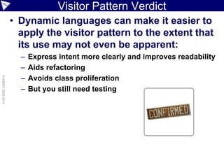 Visitor Pattern Verdict
                    • Dynamic languages can make it easier to
                      apply the visitor pattern to the extent that
                      its use may not even be apparent:
                      –   Express intent more clearly and improves readability
                      –   Aids refactoring
                      –
© ASERT 2006-2010




                          Avoids class proliferation
                      –   But you still need testing
 