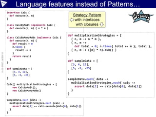 Language features instead of Patterns…
                    interface Calc {
                      def execute(n, m)                           Strategy Pattern
                    }
                                                                   with interfaces
                    class CalcByMult implements Calc {             with closures
                      def execute(n, m) { n * m }
                    }
                                                              def multiplicationStrategies = [
                    class CalcByManyAdds implements Calc {
                      def execute(n, m) {
                                                                { n, m -> n * m },
                        def result = 0                          { n, m ->
                        n.times {                                 def total = 0; n.times{ total += m }; total },
                          result += m                           { n, m -> ([m] * n).sum() }
                        }                                     ]
© ASERT 2006-2010




                        return result
                      }
                    }
                                                              def sampleData = [
                                                                [3, 4, 12],
                    def sampleData = [                          [5, -5, -25]
                        [3, 4, 12],                           ]
                        [5, -5, -25]
                    ]                                         sampleData.each{ data ->
                    Calc[] multiplicationStrategies = [
                                                                multiplicationStrategies.each{ calc ->
                        new CalcByMult(),                         assert data[2] == calc(data[0], data[1])
                        new CalcByManyAdds()                    }
                    ]                                         }

                    sampleData.each {data ->
                      multiplicationStrategies.each {calc ->
                        assert data[2] == calc.execute(data[0], data[1])
                      }
                    }
 