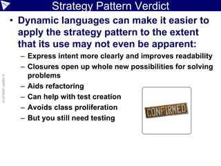 Strategy Pattern Verdict
                    • Dynamic languages can make it easier to
                      apply the strategy pattern to the extent
                      that its use may not even be apparent:
                      – Express intent more clearly and improves readability
                      – Closures open up whole new possibilities for solving
                        problems
© ASERT 2006-2010




                      – Aids refactoring
                      – Can help with test creation
                      – Avoids class proliferation
                      – But you still need testing
 