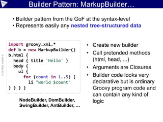 Builder Pattern: MarkupBuilder…
                     • Builder pattern from the GoF at the syntax-level
                     • Represents easily any nested tree-structured data


                    import groovy.xml.*               • Create new builder
                    def b = new MarkupBuilder()
                    b.html {                          • Call pretended methods
© ASERT 2006-2010




                      head { title 'Hello' }            (html, head, ...)
                      body {                          • Arguments are Closures
                        ul {
                          for (count in 1..5) {       • Builder code looks very
                             li "world $count"          declarative but is ordinary
                    } } } }                             Groovy program code and
                                                        can contain any kind of
                        NodeBuilder, DomBuilder,        logic
                        SwingBuilder, AntBuilder, …
 