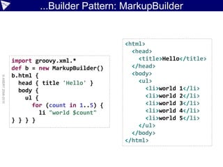 ...Builder Pattern: MarkupBuilder


                                                  <html>
                                                    <head>
                    import groovy.xml.*               <title>Hello</title>
                    def b = new MarkupBuilder()     </head>
                    b.html {                        <body>
© ASERT 2006-2010




                      head { title 'Hello' }          <ul>
                      body {                             <li>world 1</li>
                        ul {                             <li>world 2</li>
                          for (count in 1..5) {          <li>world 3</li>
                             li "world $count"           <li>world 4</li>
                    } } } }                              <li>world 5</li>
                                                      </ul>
                                                    </body>
                                                  </html>
 