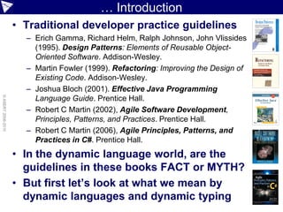 … Introduction
                    • Traditional developer practice guidelines
                      – Erich Gamma, Richard Helm, Ralph Johnson, John Vlissides
                        (1995). Design Patterns: Elements of Reusable Object-
                        Oriented Software. Addison-Wesley.
                      – Martin Fowler (1999). Refactoring: Improving the Design of
                        Existing Code. Addison-Wesley.
                      – Joshua Bloch (2001). Effective Java Programming
© ASERT 2006-2010




                        Language Guide. Prentice Hall.
                      – Robert C Martin (2002), Agile Software Development,
                        Principles, Patterns, and Practices. Prentice Hall.
                      – Robert C Martin (2006), Agile Principles, Patterns, and
                        Practices in C#. Prentice Hall.
                    • In the dynamic language world, are the
                      guidelines in these books FACT or MYTH?
                    • But first let’s look at what we mean by
                      dynamic languages and dynamic typing
 