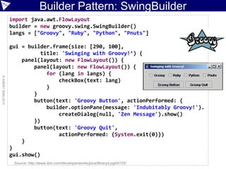 Builder Pattern: SwingBuilder
                    import java.awt.FlowLayout
                    builder = new groovy.swing.SwingBuilder()
                    langs = ["Groovy", "Ruby", "Python", "Pnuts"]

                    gui = builder.frame(size: [290, 100],
                              title: 'Swinging with Groovy!’) {
                        panel(layout: new FlowLayout()) {
                            panel(layout: new FlowLayout()) {
                                for (lang in langs) {
© ASERT 2006-2010




                                    checkBox(text: lang)
                                }
                            }
                            button(text: 'Groovy Button', actionPerformed: {
                                builder.optionPane(message: 'Indubitably Groovy!').
                                    createDialog(null, 'Zen Message').show()
                            })
                            button(text: 'Groovy Quit',
                                    actionPerformed: {System.exit(0)})
                        }
                    }
                    gui.show()
                     Source: http://www.ibm.com/developerworks/java/library/j-pg04125/
 