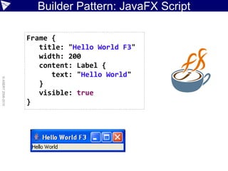 Builder Pattern: JavaFX Script

                    Frame {
                       title: "Hello World F3"
                       width: 200
                       content: Label {
                          text: "Hello World"
© ASERT 2006-2010




                       }
                       visible: true
                    }
 