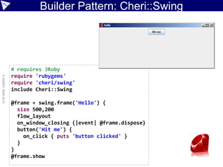 Builder Pattern: Cheri::Swing




                    # requires JRuby
                    require 'rubygems'
© ASERT 2006-2010




                    require 'cheri/swing'
                    include Cheri::Swing

                    @frame = swing.frame('Hello') {
                      size 500,200
                      flow_layout
                      on_window_closing {|event| @frame.dispose}
                      button('Hit me') {
                        on_click { puts 'button clicked' }
                      }
                    }
                    @frame.show
 