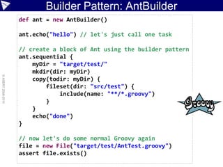 Builder Pattern: AntBuilder
                    def ant = new AntBuilder()

                    ant.echo("hello") // let's just call one task

                    // create a block of Ant using the builder pattern
                    ant.sequential {
                        myDir = "target/test/"
                        mkdir(dir: myDir)
© ASERT 2006-2010




                        copy(todir: myDir) {
                            fileset(dir: "src/test") {
                                include(name: "**/*.groovy")
                            }
                        }
                        echo("done")
                    }

                    // now let's do some normal Groovy again
                    file = new File("target/test/AntTest.groovy")
                    assert file.exists()
 