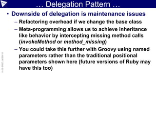… Delegation Pattern …
                    • Downside of delegation is maintenance issues
                      – Refactoring overhead if we change the base class
                      – Meta-programming allows us to achieve inheritance
                        like behavior by intercepting missing method calls
                        (invokeMethod or method_missing)
                      – You could take this further with Groovy using named
© ASERT 2006-2010




                        parameters rather than the traditional positional
                        parameters shown here (future versions of Ruby may
                        have this too)
 