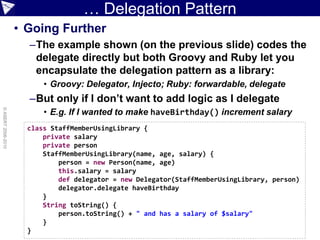 … Delegation Pattern
                    • Going Further
                      –The example shown (on the previous slide) codes the
                       delegate directly but both Groovy and Ruby let you
                       encapsulate the delegation pattern as a library:
                          • Groovy: Delegator, Injecto; Ruby: forwardable, delegate
                      –But only if I don’t want to add logic as I delegate
                          • E.g. If I wanted to make haveBirthday() increment salary
© ASERT 2006-2010




                      class StaffMemberUsingLibrary {
                          private salary
                          private person
                          StaffMemberUsingLibrary(name, age, salary) {
                              person = new Person(name, age)
                              this.salary = salary
                              def delegator = new Delegator(StaffMemberUsingLibrary, person)
                              delegator.delegate haveBirthday
                          }
                          String toString() {
                              person.toString() + " and has a salary of $salary"
                          }
                      }
 