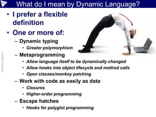 What do I mean by Dynamic Language?
                    • I prefer a flexible
                      definition
                    • One or more of:
                      – Dynamic typing
                         • Greater polymorphism
                      – Metaprogramming
© ASERT 2006-2010




                         • Allow language itself to be dynamically changed
                         • Allow hooks into object lifecycle and method calls
                         • Open classes/monkey patching
                      – Work with code as easily as data
                         • Closures
                         • Higher-order programming
                      – Escape hatches
                         • Hooks for polyglot programming
 