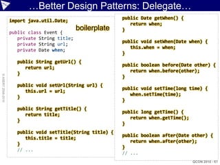 …Better Design Patterns: Delegate…
                                                              public Date getWhen() {
                    import java.util.Date;
                                                                 return when;
                                               boilerplate    }
                    public class Event {
                       private String title;
                                                              public void setWhen(Date when) {
                       private String url;
                                                                 this.when = when;
                       private Date when;
                                                              }
                       public String getUrl() {
                                                              public boolean before(Date other) {
                          return url;
                                                                 return when.before(other);
                       }
© ASERT 2006-2010




                                                              }
                       public void setUrl(String url) {
                                                              public void setTime(long time) {
                          this.url = url;
                                                                 when.setTime(time);
                       }
                                                              }
                       public String getTitle() {
                                                              public long getTime() {
                          return title;
                                                                 return when.getTime();
                       }
                                                              }
                       public void setTitle(String title) {
                                                              public boolean after(Date other) {
                          this.title = title;
                                                                 return when.after(other);
                       }
                                                              }
                       // ...
                                                              // ...
                                                                                          QCON 2010 - 61
 