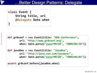 …Better Design Patterns: Delegate

                    class Event {
                        String title, url
                        @Delegate Date when
                    }
© ASERT 2006-2010




                    def gr8conf = new Event(title: "GR8 Conference",
                            url: "http://www.gr8conf.org",
                            when: Date.parse("yyyy/MM/dd", "2009/05/18"))

                    def javaOne = new Event(title: "JavaOne",
                            url: "http://java.sun.com/javaone/",
                            when: Date.parse("yyyy/MM/dd", "2009/06/02"))

                    assert gr8conf.before(javaOne.when)

                                                                        QCON 2010 - 62
 