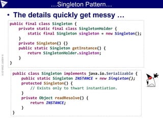 …Singleton Pattern…
                    • The details quickly get messy …
                    public final class Singleton {
                        private static final class SingletonHolder {
                            static final Singleton singleton = new Singleton();
                        }
                        private Singleton() {}
                        public static Singleton getInstance() {
                            return SingletonHolder.singleton;
© ASERT 2006-2010




                        }
                    }

                     public class Singleton implements java.io.Serializable {
                         public static Singleton INSTANCE = new Singleton();
                         protected Singleton() {
                             // Exists only to thwart instantiation.
                         }
                         private Object readResolve() {
                             return INSTANCE;
                         }
                     }
 