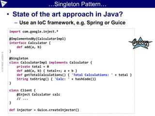 …Singleton Pattern…
                    • State of the art approach in Java?
                      – Use an IoC framework, e.g. Spring or Guice
                    import com.google.inject.*

                    @ImplementedBy(CalculatorImpl)
                    interface Calculator {
                        def add(a, b)
                    }
© ASERT 2006-2010




                    @Singleton
                    class CalculatorImpl implements Calculator {
                        private total = 0
                        def add(a, b) { total++; a + b }
                        def getTotalCalculations() { 'Total Calculations: ' + total }
                        String toString() { 'Calc: ' + hashCode()}
                    }

                    class Client {
                        @Inject Calculator calc
                        // ...
                    }

                    def injector = Guice.createInjector()
 